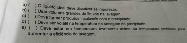 a) ( ) O líquido ideal deve dissolver as impurezas.
b) ( ) Usar volumes grandes do líquido na lavagem.
c) ( ) Deve formar produtos insolúveis com o precipitado.
d) ( ) Deve ser volátil na temperatura de secagem do precipitado.
e) ( ) Deve estar em temperatura levemente acima da temperatura ambiente para
aumentar a eficiência de lavagem.