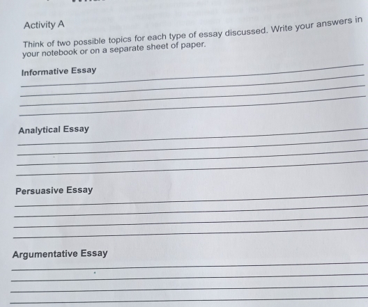 Activity A 
Think of two possible topics for each type of essay discussed. Write your answers in 
your notebook or on a separate sheet of paper. 
_ 
_ 
Informative Essay 
_ 
_ 
_ 
_Analytical Essay 
_ 
_ 
_ 
Persuasive Essay 
_ 
_ 
_ 
_ 
Argumentative Essay 
_ 
_ 
_