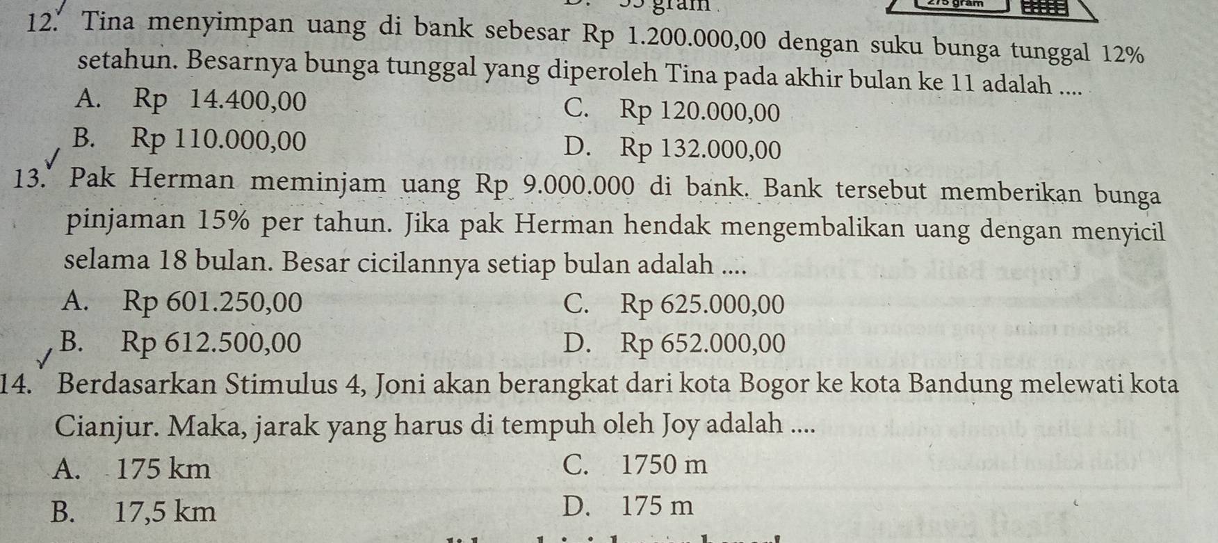 35 gram
12.’ Tina menyimpan uang di bank sebesar Rp 1.200.000,00 dengan suku bunga tunggal 12%
setahun. Besarnya bunga tunggal yang diperoleh Tina pada akhir bulan ke 11 adalah ....
A. Rp 14.400,00 C. Rp 120.000,00
B. Rp 110.000,00 D. Rp 132.000,00
13." Pak Herman meminjam uang Rp 9.000.000 di bank. Bank tersebut memberikan bunga
pinjaman 15% per tahun. Jika pak Herman hendak mengembalikan uang dengan menyicil
selama 18 bulan. Besar cicilannya setiap bulan adalah ....
A. Rp 601.250,00 C. Rp 625.000,00
B. Rp 612.500,00 D. Rp 652.000,00
14. Berdasarkan Stimulus 4, Joni akan berangkat dari kota Bogor ke kota Bandung melewati kota
Cianjur. Maka, jarak yang harus di tempuh oleh Joy adalah ....
A. 175 km C. 1750 m
B. 17,5 km D. 175 m