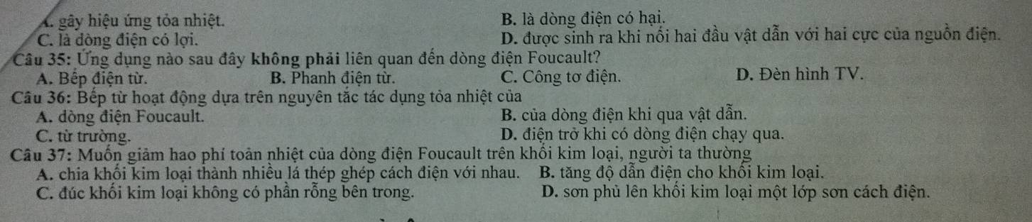 A. gây hiệu ứng tỏa nhiệt. B. là dòng điện có hại.
C. là đòng điện có lợi. D. được sinh ra khi nổi hai đầu vật dẫn với hai cực của nguồn điện.
Câu 35: Ứng dụng nào sau đây không phải liên quan đến dòng điện Foucault?
A. Bếp điện từ. B. Phanh điện từ. C. Công tơ điện. D. Đèn hình TV.
Câu 36: Bếp từ hoạt động dựa trên nguyên tắc tác dụng tỏa nhiệt của
A. dòng điện Foucault. B. của dòng điện khi qua vật dẫn.
C. từ trường. D. điện trở khi có dòng điện chạy qua.
Câu 37: Muốn giảm hao phí toản nhiệt của dòng điện Foucault trên khối kim loại, người ta thường
A. chia khối kim loại thành nhiều lá thép ghép cách điện với nhau. B. tăng độ dẫn điện cho khối kim loại.
C. đúc khối kim loại không có phần rỗng bên trong. D. sơn phủ lên khối kim loại một lớp sơn cách điện.