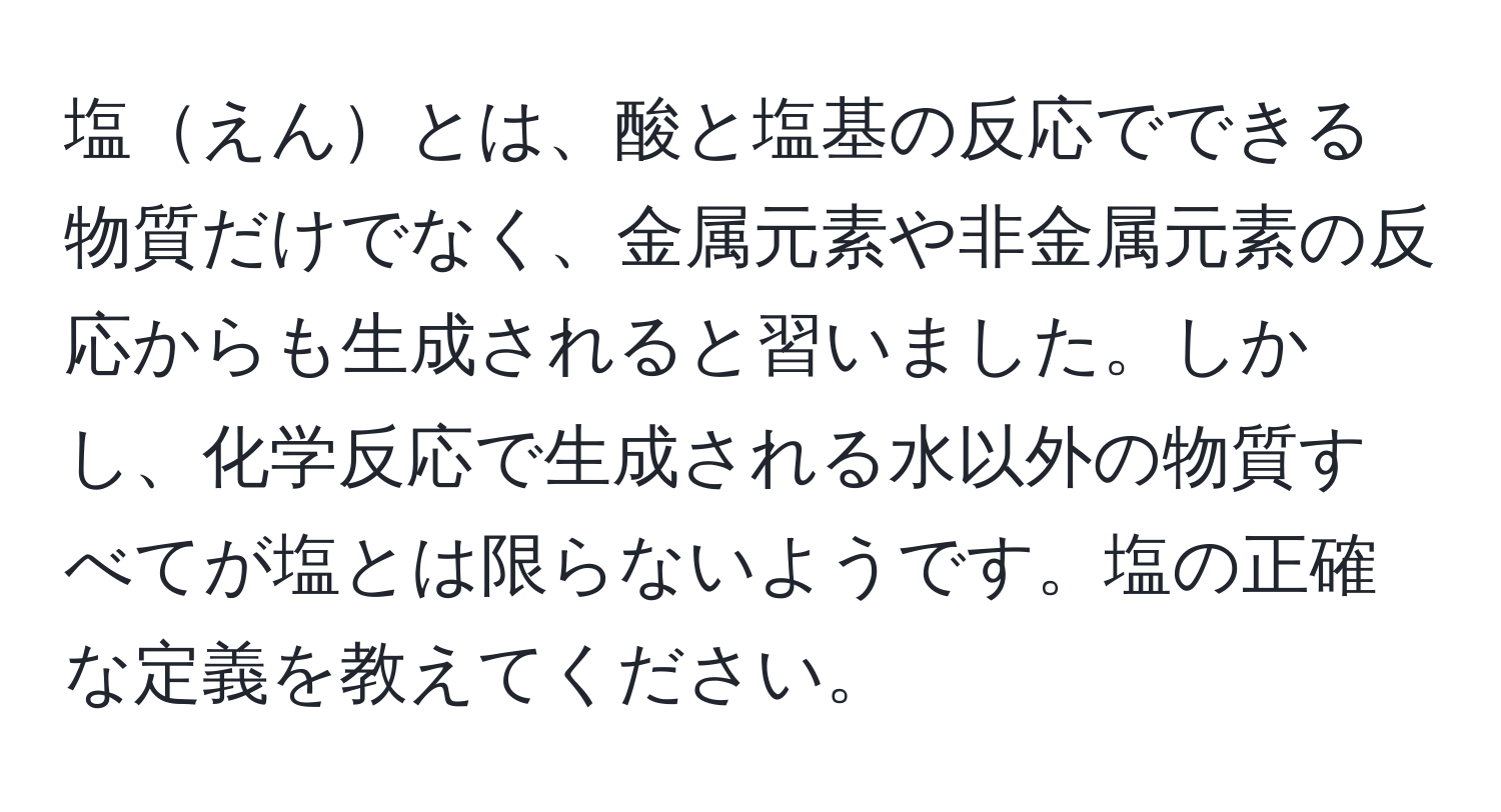 塩えんとは、酸と塩基の反応でできる物質だけでなく、金属元素や非金属元素の反応からも生成されると習いました。しかし、化学反応で生成される水以外の物質すべてが塩とは限らないようです。塩の正確な定義を教えてください。