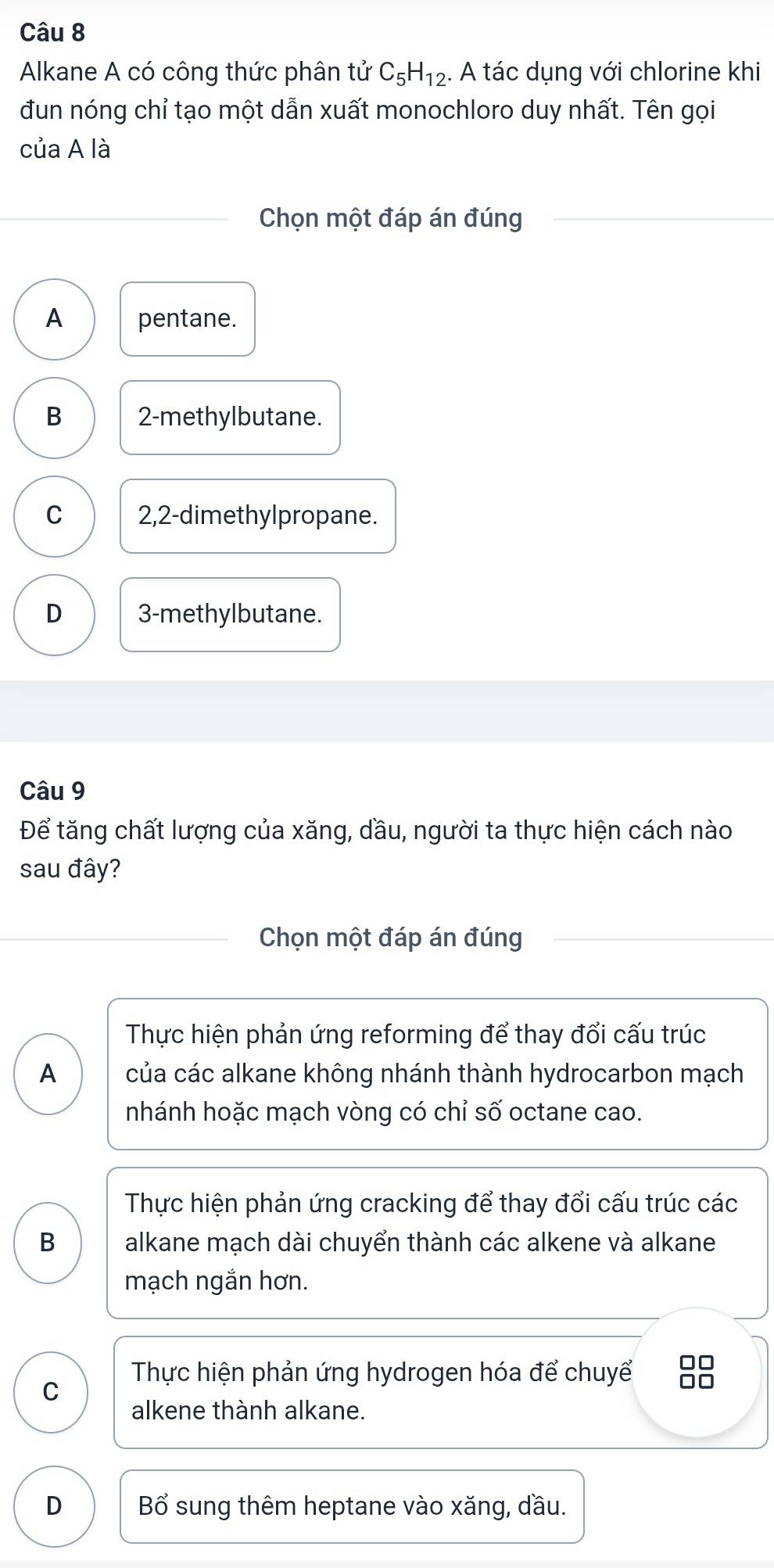 Alkane A có công thức phân tử C_5H_12. A tác dụng với chlorine khi
đun nóng chỉ tạo một dẫn xuất monochloro duy nhất. Tên gọi
của A là
Chọn một đáp án đúng
A pentane.
B 2 -methylbutane.
C 2,2 -dimethylpropane.
D 3 -methylbutane.
Câu 9
Để tăng chất lượng của xăng, dầu, người ta thực hiện cách nào
sau đây?
Chọn một đáp án đúng
Thực hiện phản ứng reforming để thay đổi cấu trúc
A của các alkane không nhánh thành hydrocarbon mạch
nhánh hoặc mạch vòng có chỉ số octane cao.
Thực hiện phản ứng cracking để thay đổi cấu trúc các
B alkane mạch dài chuyển thành các alkene và alkane
mạch ngắn hơn.
C
Thực hiện phản ứng hydrogen hóa để chuyể □□
alkene thành alkane.
D Bổ sung thêm heptane vào xăng, dầu.