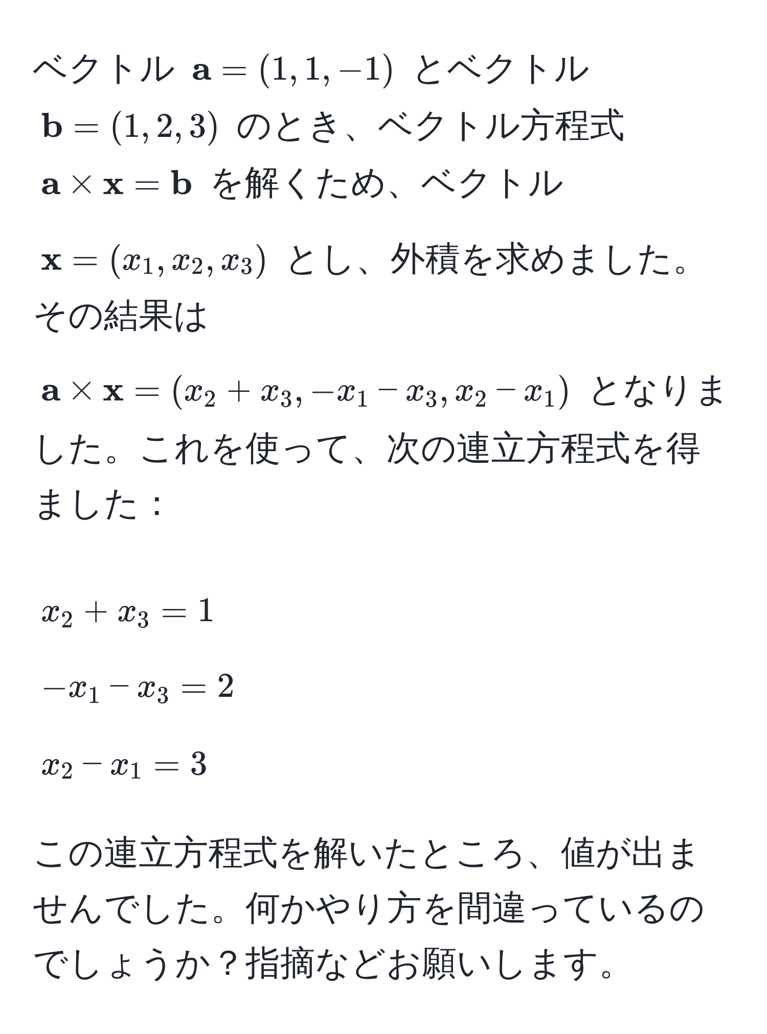 ベクトル (  a = (1, 1, -1) ) とベクトル (  b = (1, 2, 3) ) のとき、ベクトル方程式 (  a *  x =  b ) を解くため、ベクトル (  x = (x_1, x_2, x_3) ) とし、外積を求めました。その結果は (  a *  x = (x_2 + x_3, -x_1 - x_3, x_2 - x_1) ) となりました。これを使って、次の連立方程式を得ました：  
[ x_2 + x_3 = 1  -x_1 - x_3 = 2  x_2 - x_1 = 3 ]  
この連立方程式を解いたところ、値が出ませんでした。何かやり方を間違っているのでしょうか？指摘などお願いします。