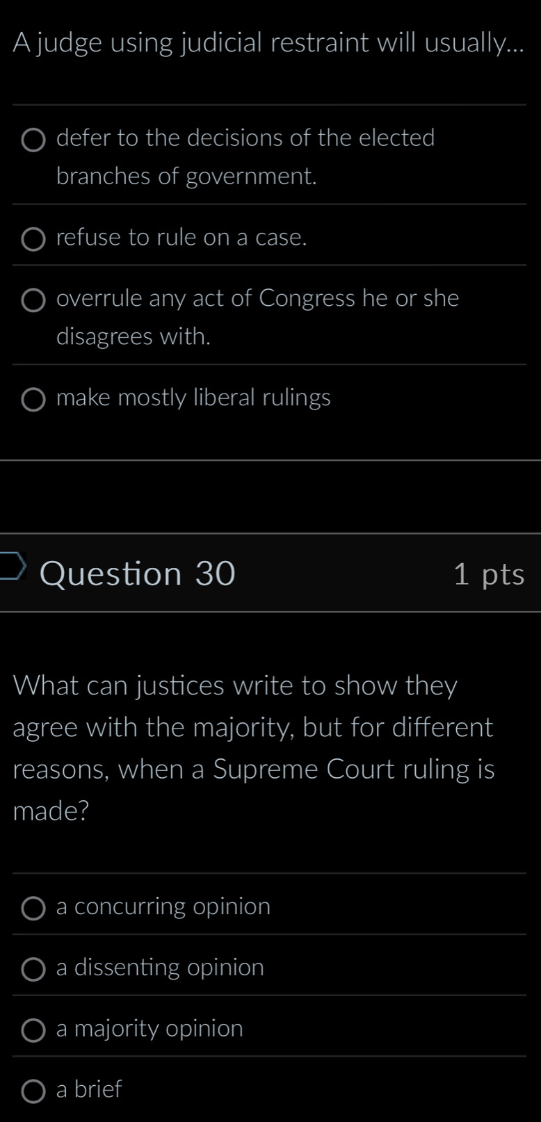 A judge using judicial restraint will usually...
defer to the decisions of the elected
branches of government.
refuse to rule on a case.
overrule any act of Congress he or she
disagrees with.
make mostly liberal rulings
Question 30 1 pts
What can justices write to show they
agree with the majority, but for different
reasons, when a Supreme Court ruling is
made?
a concurring opinion
a dissenting opinion
a majority opinion
a brief