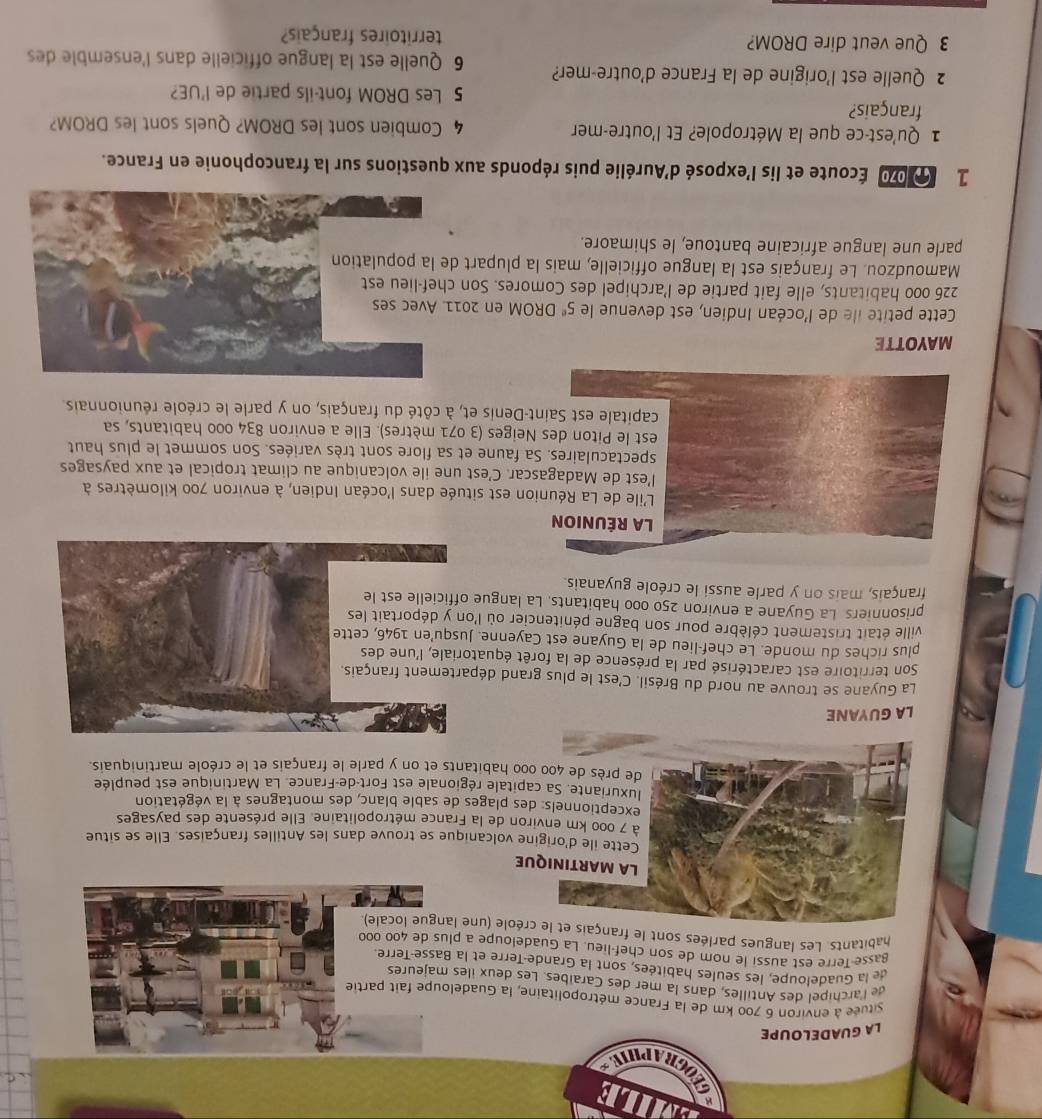 OGRAPHIES
LA GUADELOUPE
située à environ 6 700 km de la France métropolitaine, la Guadeloupe fait partie
de l'archipel des Antilles, dans la mer des Caraïbes. Les deux iles majeures
de la Guadeloupe, les seules habitées, sont la Grande-Terre et la Basse-Terre
Basse Terre est aussi le nom de son chef-lieu. La Guadeloupe a plus de 400 000
habitants. Les langues parlées sont le français et le créole (une langue locale)
LA MARTINIQUE
Cette ile d'origine volcanique se trouve dans les Antilles françaises. Elle se situe
à 7 000 km environ de la France métropolitaine. Elle présente des paysages
exceptionnels: des plages de sable blanc, des montagnes à la végétation
luxuriante. Sa capitale régionale est Fort-de-France. La Martinique est peuplée
de près de 400 000 habitants et on y parle le français et le créole martiniquais.
LA GUYANE
La Guyane se trouve au nord du Brésil. C'est le plus grand département français.
Son territoire est caractérisé par la présence de la forêt équatoriale, l'une des
plus riches du monde. Le chef-lieu de la Guyane est Cayenne. Jusqu'en 1946, cette
ville était tristement célèbre pour son bagne pénitencier où l'on y déportait les
prisonniers La Guyane a environ 250 000 habitants. La langue officielle est le
français, mais on y parle aussi le créole guyanais.
LA RÉUNION
L'ile de La Réunion est située dans l'océan Indien, à environ 700 kilomètres à
l’est de Madagascar. C’est une ile volcanique au climat tropical et aux paysages
spectaculaires. Sa faune et sa flore sont très variées. Son sommet le plus haut
est le Piton des Neiges (3 071 mètres). Elle a environ 834 000 habitants, sa
capitale est Saint-Denis et, à côté du français, on y parle le créole réunionnais.
MAYOTTE
Cette petite île de l'océan Indien, est devenue le 5° DROM en 201
226 000 habitants, elle fait partie de l’archipel des Comores. Son 
Mamoudzou. Le français est la langue officielle, mais la plupart 
parle une langue africaine bantoue, le shimaore.
1 100 Écoute et lis l'exposé d'Aurélie puis réponds aux questions sur la francophonie en France.
1 Qu'est-ce que la Métropole? Et l'outre-mer 4 Combien sont les DROM? Quels sont les DROM?
français? 5 Les DROM font-ils partie de l'UE?
2 Quelle est l’origine de la France d'outre-mer? 6 Quelle est la langue officielle dans l'ensemble des
3 Que veut dire DROM? territoires français?