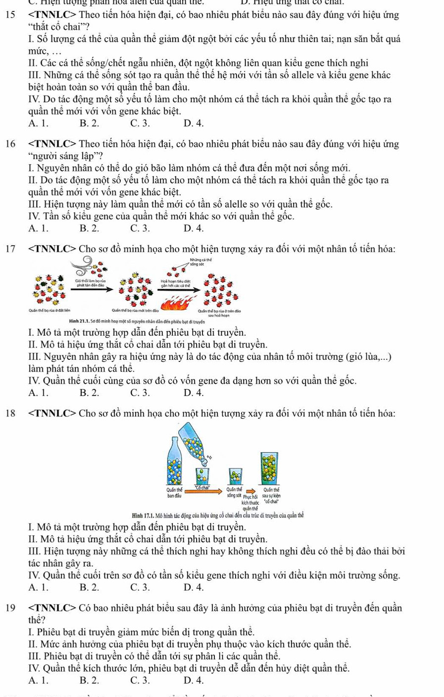 Hện tượng phân hoa điên của quan the: D. Hhệu tng thất có chấn
15 ∠ TNNLC Theo tiến hóa hiện đại, có bao nhiêu phát biểu nào sau đây đúng với hiệu ứng
“thắt cổ chai”?
I. Số lượng cá thể của quần thể giảm đột ngột bởi các yếu tố như thiên tai; nạn săn bắt quá
mức, ...
II. Các cá thể sống/chết ngẫu nhiên, đột ngột không liên quan kiểu gene thích nghi
III. Những cá thể sống sót tạo ra quần thể thế hệ mới với tần số allele và kiểu gene khác
biệt hoàn toàn so với quần thể ban đầu.
IV. Do tác động một sổ yếu tố làm cho một nhóm cá thể tách ra khỏi quần thể gốc tạo ra
quần thể mới với vốn gene khác biệt.
A. 1. B. 2. C. 3. D. 4.
16 Theo tiến hóa hiện đại, có bao nhiêu phát biểu nào sau đây đúng với hiệu ứng
“người sáng lập”?
I. Nguyên nhân có thể do gió bão làm nhóm cá thể đưa đến một nơi sống mới.
II. Do tác động một số yếu tố làm cho một nhóm cá thể tách ra khỏi quần thể gốc tạo ra
quần thể mới với vốn gene khác biệt.
III. Hiện tượng này làm quần thể mới có tần số alelle so với quần thể gốc.
IV. Tần số kiểu gene của quần thể mới khác so với quần thể gốc.
A. 1. B. 2. C. 3. D. 4.
17 Cho sơ đồ minh họa cho một hiện tượng xảy ra đối với một nhân tố tiến hóa:
Hình 21.1. Sơ đồ minh hoạ một số nguyên nhân dân đến phiêu bạt di truyền
I. Mô tả một trường hợp dẫn đến phiêu bạt di truyền.
II. Mô tả hiệu ứng thắt cổ chai dẫn tới phiêu bạt di truyền.
III. Nguyên nhân gây ra hiệu ứng này là do tác động của nhân tố môi trường (gió lùa,...)
làm phát tán nhóm cá thê.
IV. Quần thể cuối cùng của sơ đồ có vốn gene đa dạng hơn so với quần thể gốc.
A. 1. B. 2. C. 3. D. 4.
18 Cho sơ đồ minh họa cho một hiện tượng xảy ra đối với một nhân tố tiến hóa:
Hình 17.1. Mô hình tác động của hiệu ứng cổ chai đến cầu trúc di truyền của quần thể
I. Mô tả một trường hợp dẫn đến phiêu bạt di truyền.
II. Mô tả hiệu ứng thắt cổ chai dẫn tới phiêu bạt di truyền.
IIII. Hiện tượng này những cá thể thích nghi hay không thích nghi đều có thể bị đào thải bởi
tác nhân gây ra.
IV. Quần thể cuối trên sơ đồ có tần số kiểu gene thích nghi với điều kiện môi trường sống.
A. 1. B. 2. C. 3. D. 4.
19 Có bao nhiêu phát biểu sau đây là ảnh hưởng của phiêu bạt di truyền đến quần
thể?
I. Phiêu bạt di truyền giảm mức biến dị trong quần thề.
II. Mức ảnh hưởng của phiêu bạt di truyền phụ thuộc vào kích thước quần thể.
III. Phiêu bạt di truyền có thể dẫn tới sự phân li các quần thể.
IV. Quần thể kích thước lớn, phiêu bạt di truyền dễ dẫn đến hủy diệt quần thể.
A. 1. B. 2. C. 3. D. 4.