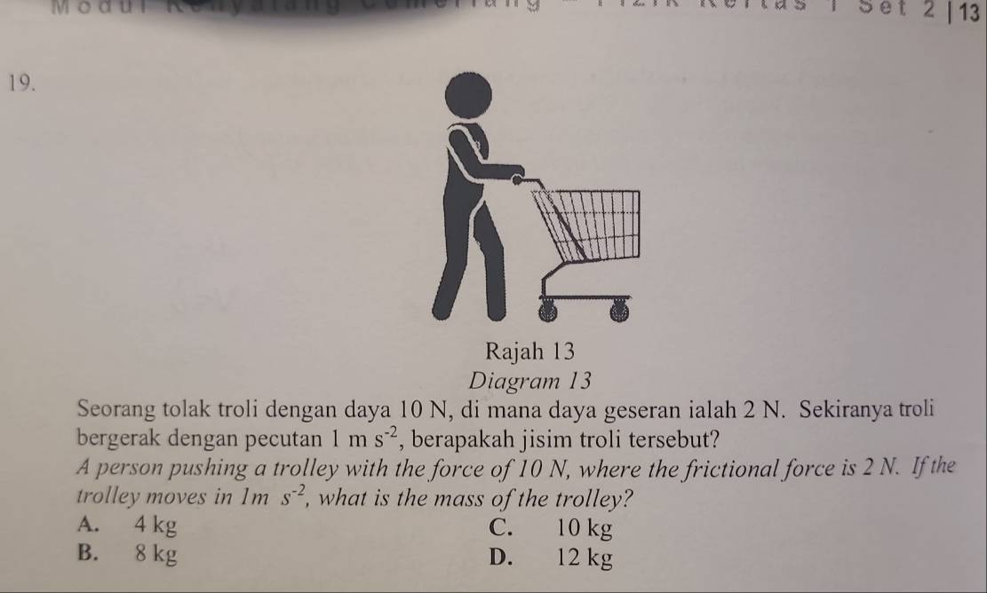 Moa
Set 2 | 13
19.
Diagram 13
Seorang tolak troli dengan daya 10 N, di mana daya geseran ialah 2 N. Sekiranya troli
bergerak dengan pecutan 1ms^(-2) , berapakah jisim troli tersebut?
A person pushing a trolley with the force of 10 N, where the frictional force is 2 N. If the
trolley moves in 1ms^(-2) , what is the mass of the trolley?
A. 4 kg C. 10 kg
B. 8 kg D. 12 kg