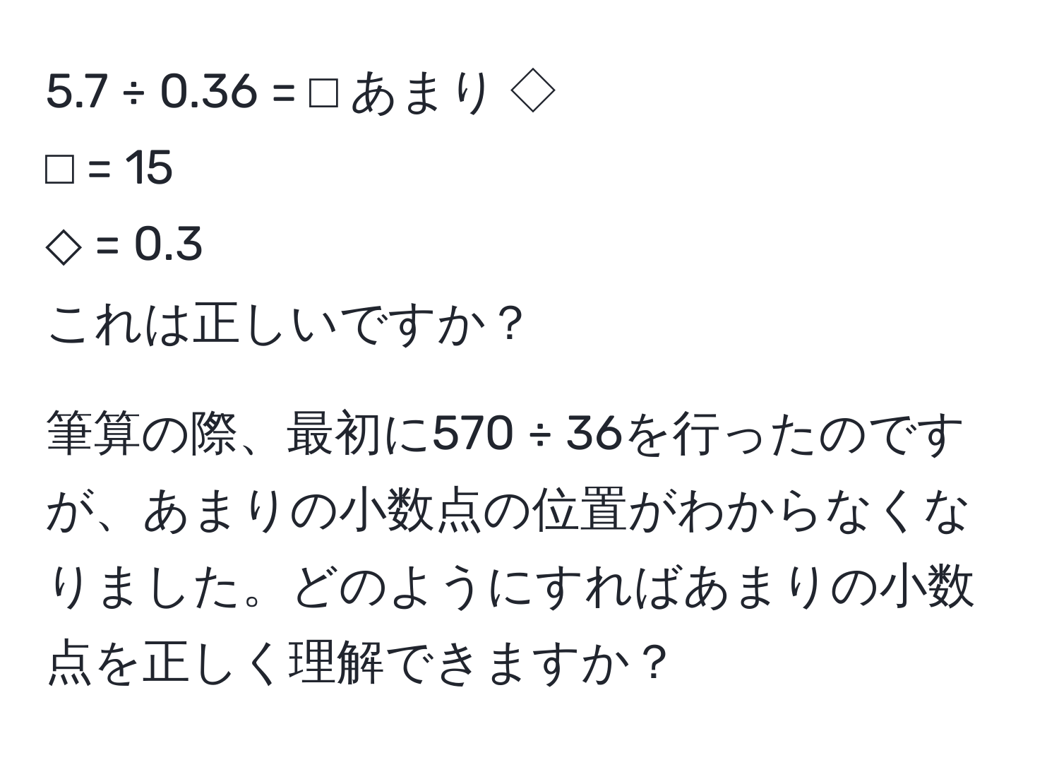 5.7 ÷ 0.36 = ⬜︎ あまり ◇  
⬜︎ = 15  
◇ = 0.3  
これは正しいですか？  

筆算の際、最初に570 ÷ 36を行ったのですが、あまりの小数点の位置がわからなくなりました。どのようにすればあまりの小数点を正しく理解できますか？