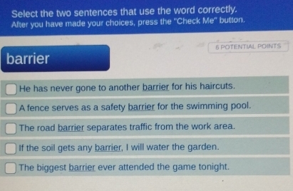 Select the two sentences that use the word correctly.
After you have made your choices, press the “Check Me' button.
6 POTENTIAL POINTS
barrier
He has never gone to another barrier for his haircuts.
A fence serves as a safety barrier for the swimming pool.
The road barrier separates traffic from the work area.
If the soil gets any barrier, I will water the garden.
The biggest barrier ever attended the game tonight.