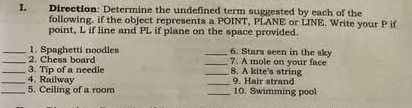 Direction: Determine the undefined term suggested by each of the 
following. if the object represents a POINT, PLANE or LINE. Write your P if 
point, L if line and PL if plane on the space provided. 
_6. Stars seen in the sky 
__1. Spaghetti noodles 2. Chess board 
_7. A mole on your face 
_3. Tip of a needle __8. A kite's string 9. Hair strand 
4. Railway 
_5. Ceiling of a room _10. Swimming pool