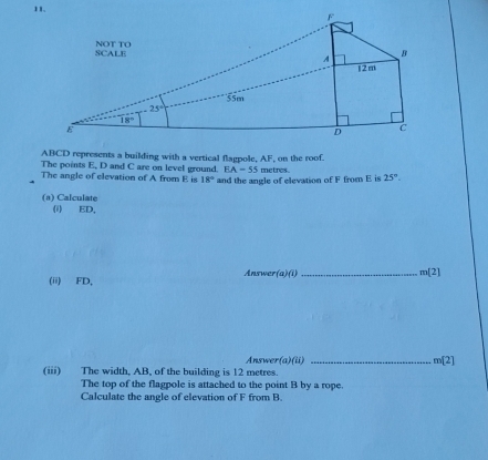 ABCD represents a building with a vertical flagpole, AF, on the roof.
The points E, D and C are on level ground. EA=55 metres .
The angle of elevation of A from E is 18° and the angle of elevation of F from E is 25°.
(a) Calculate
(i) ED,
(ii) FD, Answer a _
m(2)
Answer(a)(ii) _ m[2]
(iii) The width, AB, of the building is 12 metres.
The top of the flagpole is attached to the point B by a rope.
Calculate the angle of elevation of F from B.