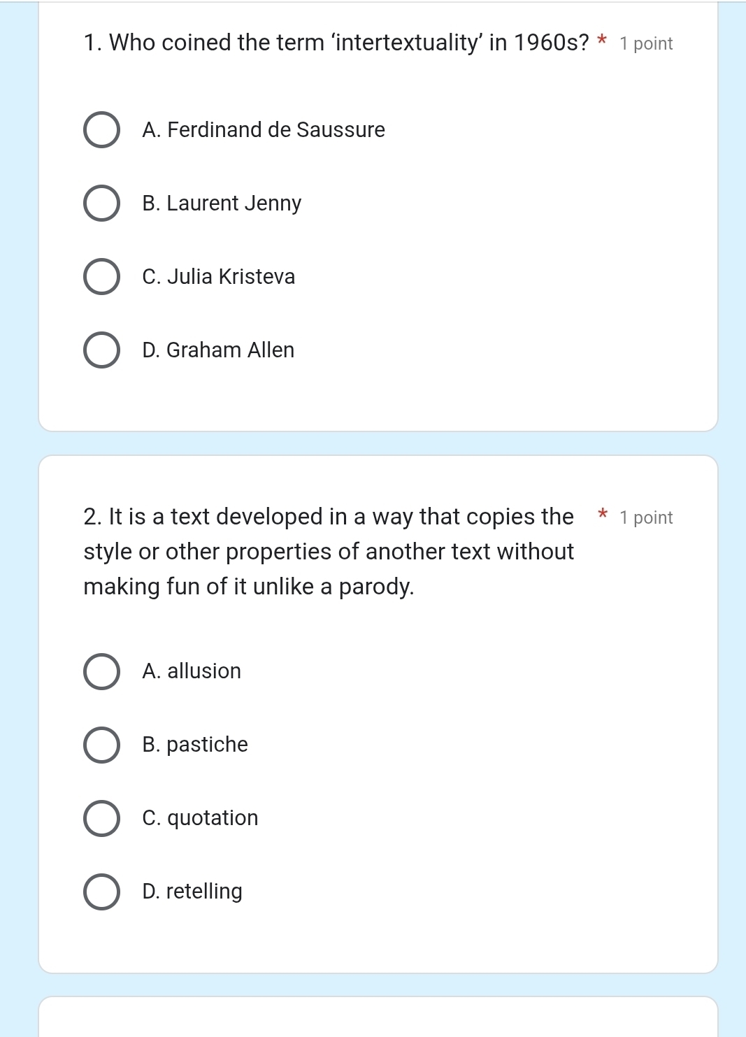 Who coined the term ‘intertextuality’ in 1960s? * 1 point
A. Ferdinand de Saussure
B. Laurent Jenny
C. Julia Kristeva
D. Graham Allen
2. It is a text developed in a way that copies the * 1 point
style or other properties of another text without
making fun of it unlike a parody.
A. allusion
B. pastiche
C. quotation
D. retelling