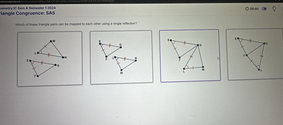 ometry IC Sem A Semester 1 2024 56:40 
riangle Congruence: SAS 
Which of these triangle pairs can be mapped to each other using a single reflection?
M
E
E
G
G
L
N
F L N
F
M
L
M