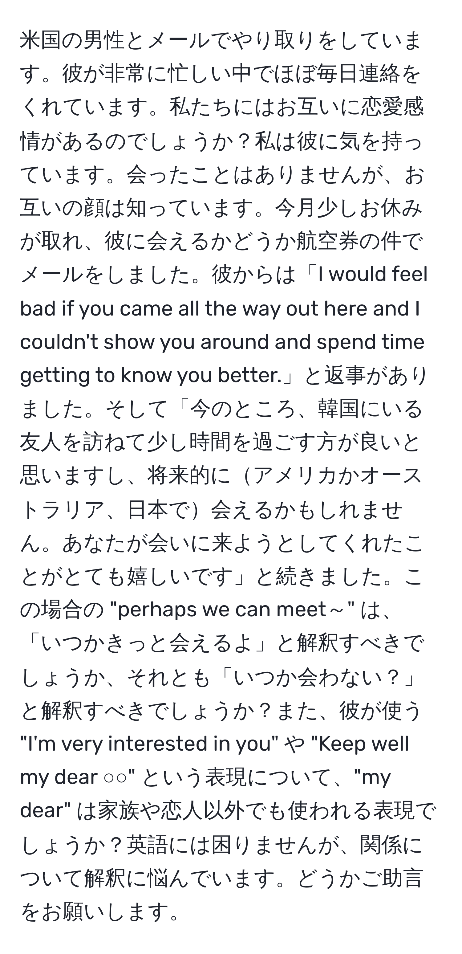 米国の男性とメールでやり取りをしています。彼が非常に忙しい中でほぼ毎日連絡をくれています。私たちにはお互いに恋愛感情があるのでしょうか？私は彼に気を持っています。会ったことはありませんが、お互いの顔は知っています。今月少しお休みが取れ、彼に会えるかどうか航空券の件でメールをしました。彼からは「I would feel bad if you came all the way out here and I couldn't show you around and spend time getting to know you better.」と返事がありました。そして「今のところ、韓国にいる友人を訪ねて少し時間を過ごす方が良いと思いますし、将来的にアメリカかオーストラリア、日本で会えるかもしれません。あなたが会いに来ようとしてくれたことがとても嬉しいです」と続きました。この場合の "perhaps we can meet～" は、「いつかきっと会えるよ」と解釈すべきでしょうか、それとも「いつか会わない？」と解釈すべきでしょうか？また、彼が使う "I'm very interested in you" や "Keep well my dear ○○" という表現について、"my dear" は家族や恋人以外でも使われる表現でしょうか？英語には困りませんが、関係について解釈に悩んでいます。どうかご助言をお願いします。