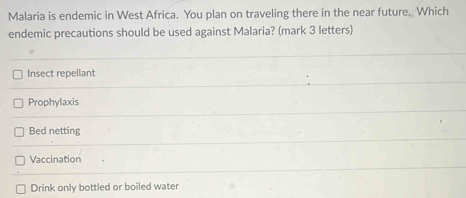 Malaria is endemic in West Africa. You plan on traveling there in the near future. Which
endemic precautions should be used against Malaria? (mark 3 letters)
Insect repellant
Prophylaxis
Bed netting
Vaccination
Drink only bottled or boiled water