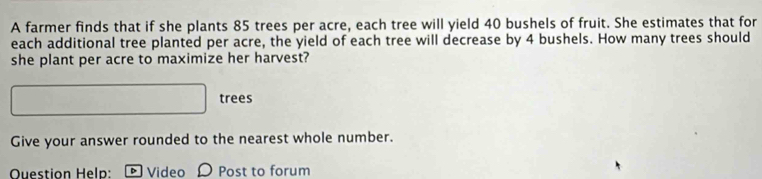 A farmer finds that if she plants 85 trees per acre, each tree will yield 40 bushels of fruit. She estimates that for 
each additional tree planted per acre, the yield of each tree will decrease by 4 bushels. How many trees should 
she plant per acre to maximize her harvest? 
□ trees 
Give your answer rounded to the nearest whole number. 
Ouestion Help: Video Post to forum