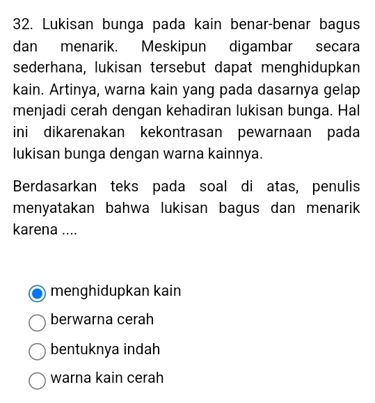 Lukisan bunga pada kain benar-benar bagus
dan menarik. Meskipun digambar secara
sederhana, lukisan tersebut dapat menghidupkan
kain. Artinya, warna kain yang pada dasarnya gelap
menjadi cerah dengan kehadiran lukisan bunga. Hal
ini dikarenakan kekontrasan pewarnaan pada
lukisan bunga dengan warna kainnya.
Berdasarkan teks pada soal di atas, penulis
menyatakan bahwa lukisan bagus dan menarik 
karena ....
menghidupkan kain
berwarna cerah
bentuknya indah
warna kain cerah