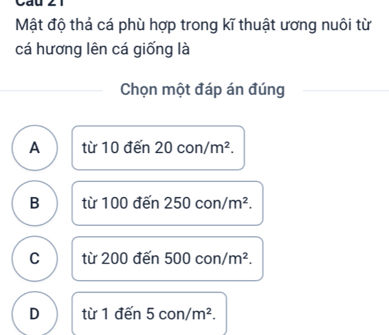 Cau
Mật độ thả cá phù hợp trong kĩ thuật ương nuôi từ
cá hương lên cá giống là
Chọn một đáp án đúng
A từ 10 đến 20 , or /m^2.
B từ 100 đến 250con/m^2.
C từ 200 đến 500con/m^2.
D từ 1 đến 5con/m^2.