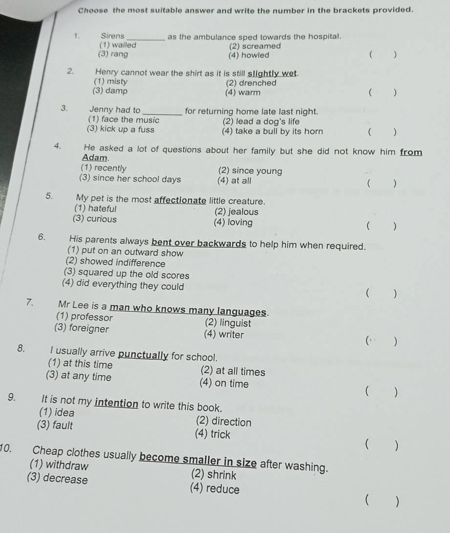 Choose the most suitable answer and write the number in the brackets provided.
1. Sirens _as the ambulance sped towards the hospital.
(1) wailed (2) screamed
(3) rang (4) howled ( )
2. Henry cannot wear the shirt as it is still slightly wet.
(1) misty (2) drenched
(3) damp (4) warm  )
3. Jenny had to _for returning home late last night.
(1) face the music (2) lead a dog's life
(3) kick up a fuss (4) take a bull by its horn ( )
4. He asked a lot of questions about her family but she did not know him from
Adam.
(1) recently (2) since young
(3) since her school days (4) at all ( )
5. My pet is the most affectionate little creature.
(1) hateful (2) jealous
(3) curious (4) loving ( )
6. His parents always bent over backwards to help him when required.
(1) put on an outward show
(2) showed indifference
(3) squared up the old scores
(4) did everything they could
( )
7. Mr Lee is a man who knows many languages.
(1) professor (2) linguist
(3) foreigner (4) writer ( )
8. I usually arrive punctually for school.
(1) at this time (2) at all times
(3) at any time (4) on time ( )
9. It is not my intention to write this book.
(1) idea (2) direction
(3) fault (4) trick ( )
10. Cheap clothes usually become smaller in size after washing.
(1) withdraw (2) shrink
(3) decrease (4) reduce
( )