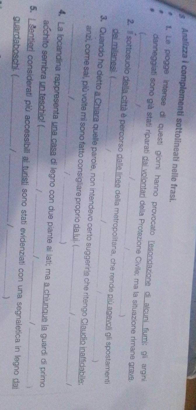 Analizza i complementi sottolineati nelle frasi. 
*. Le piogge intense di questi giorni hanno provocato l'esondazione di alcuni fiumi; gli argini 
danneggiati sono già stati riparati dai volontari della Protezione Civile; ma la situazione rimane grave. 
| 
| 
/ 
) 
2.Il sottosuolo della città è percorso dalle linee della metropolitana, che rende più agevoli gli spostamenti 
dei milanesi ( J 
/ 
/ 
3. Quando ho detto a Chiara quelle parole, non intendevo certo suggerirle che ritengo Claudio inaffidabile; 
anzi, come sai, più volte mi sono fatto consigliare proprio da lui. (._ 
__I 
_/ 
_J 
4. La locandina rappresenta una casa di legno con due piante ai lati; ma a chiunque la guardi di primo 
acchito sembra un teschio! (_ 
_/ 
/ 
/ 
5. sentieri considerati più accessibili ai turisti sono stati evidenziati con una segnaletica in legno dai 
guardaboschi.( /_ 
_
