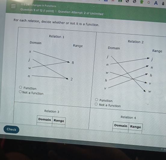 11/3/24 - Changes in Functions
Question 9 of 12 (1 point) | Question Attempt: 2 of Unlimited
For each relation, decide whether or not it is a function.



n
Not a function Function
Not a function
Relation 3
Relation 4
Domain Range Domain Range
Check
2