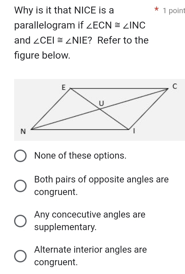 Why is it that NICE is a 1 point
parallelogram if ∠ ECN≌ ∠ INC
and ∠ CEI≌ ∠ NIE ? Refer to the
figure below.
None of these options.
Both pairs of opposite angles are
congruent.
Any concecutive angles are
supplementary.
Alternate interior angles are
congruent.