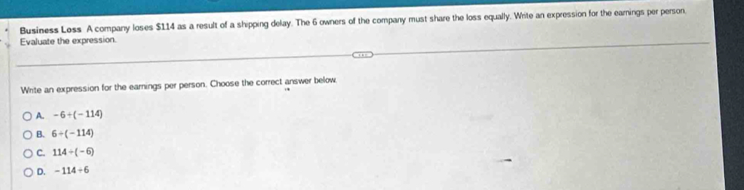 Business Loss A company loses $114 as a result of a shipping delay. The 6 owners of the company must share the loss equally. Write an expression for the earnings per person.
Evaluate the expression.
Write an expression for the earnings per person. Choose the correct answer below,
A. -6+(-114)
B. 6/ (-114)
C. 114/ (-6)
D. -114/ 6