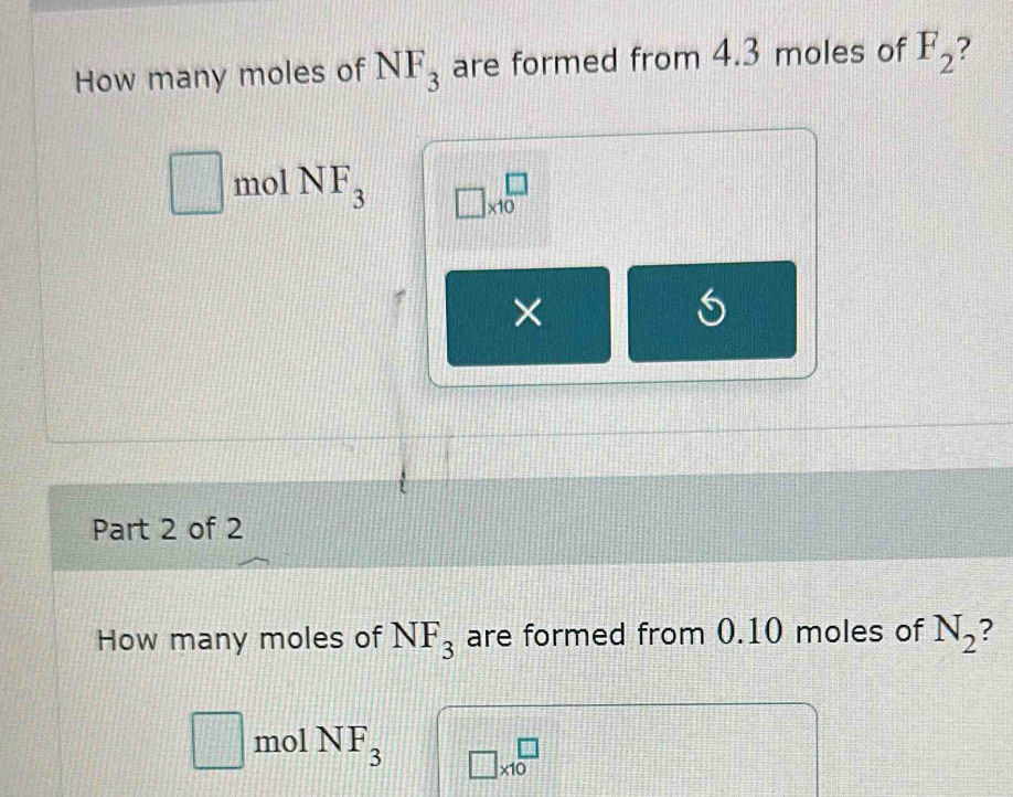 How many moles of NF_3 are formed from 4.3 moles of F_2 ?
□ mol NF_3 □ * 10^(□
× 
Part 2 of 2 
How many moles of NF_3) are formed from 0.10 moles of N_2
□ mol NF_3 □ * 10^(□)