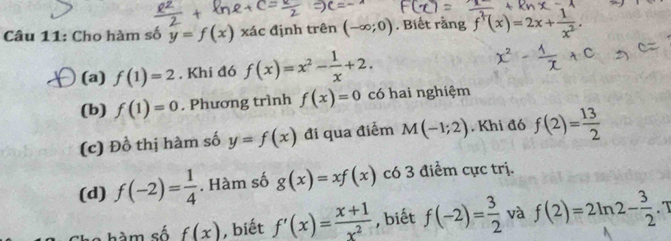 Cho hàm số y=f(x) xác định trên (-∈fty ;0). Biết rằng f^2(x)=2x+ 1/x^2 . 
(a) f(1)=2. Khi đó f(x)=x^2- 1/x +2. 
(b) f(1)=0. Phương trình f(x)=0 có hai nghiệm
(c) Đồ thị hàm số y=f(x) đi qua điểm M(-1;2). Khi đó f(2)= 13/2 
(d) f(-2)= 1/4 . Hàm số g(x)=xf(x) có 3 điểm cực trị.
C à m số f(x) , biết f'(x)= (x+1)/x^2  , biết f(-2)= 3/2  và f(2)=2ln 2- 3/2  T