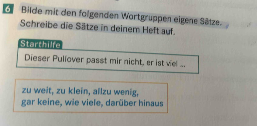 Bilde mit den folgenden Wortgruppen eigene Sätze. 
Schreibe die Sätze in deinem Heft auf. 
Starthilfe 
Dieser Pullover passt mir nicht, er ist viel ... 
zu weit, zu klein, allzu wenig, 
gar keine, wie viele, darüber hinaus