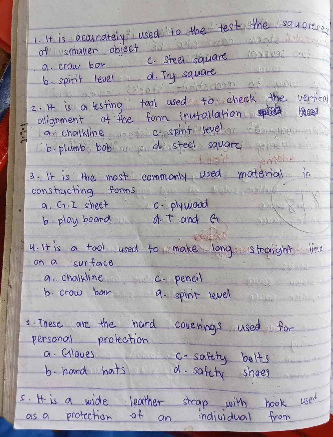 It is accurately used to the test the squareness
of smaller object
a. crow bar C. steel square
6. spirit level d. Try square
2. H is a testing fool used to check the vertical
alignment of the form inutallation
a. chalkline
c. spint level
6. plumb bob
d steel square
3. It is the most commonly used material in
constructing forms
a. G. I sheet C. plywood
6. play board 9. + and G
u. It is a tool used to make long straight line
on a surface
9. chalkline C. pencil
b. crow bar
9. spinit level
5. These are the hard coverings used for
personal protection
a. Gloves c-safety belts
b. hard hats a. safety shoes
5. It is a wide leather strap with hook used
as a protection of an individual from