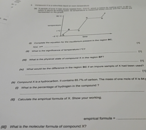 A . 3 Coa à l a otu u 
~ _ 
e o the grapt each is shie its tung pobd He tonenaire is me eod wary mecute and the resues are 
oo C

1°C

-8°C tie 
( Complete the equation for the equilibrium present in the region BC. [1] 
X(s)rightarrow 
_ 
1 What is the significance of temperature 1°C ? 
_(1] 
(iil) What is the physical state of compound X in the region EF? 
_[1] 
(Iv) What would be the difference in the region BC if an impure sample of X had been used? 
_[1] 
(b) Compound X is a hydrocarbon. It contains 85.7% of carbon. The mass of one mole of X is 84
_ 
(I) What is the percentage of hydrogen in the compound ? 
(I) Calculate the empirical formula of X. Show your working. 
empirical formula =_ 
(III) What is the molecular formula of compound X?