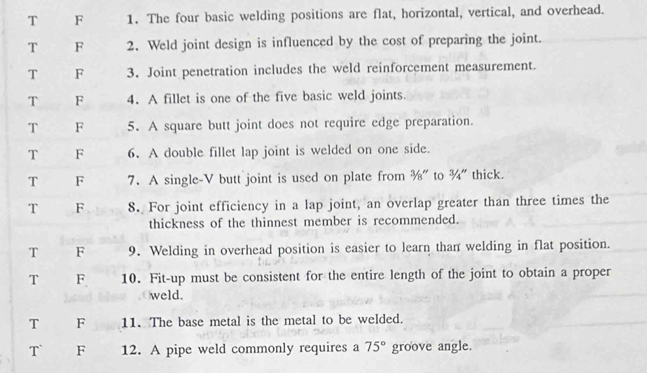 T F 1. The four basic welding positions are flat, horizontal, vertical, and overhead.
T F 2. Weld joint design is influenced by the cost of preparing the joint.
T F 3. Joint penetration includes the weld reinforcement measurement.
T F 4. A fillet is one of the five basic weld joints
T F 5. A square butt joint does not require edge preparation.
T F 6. A double fillet lap joint is welded on one side.
T F 7. A single-V butt joint is used on plate from %" to ¾" thick.
T F 8. For joint efficiency in a lap joint, an overlap greater than three times the
thickness of the thinnest member is recommended.
T F 9. Welding in overhead position is easier to learn than welding in flat position.
T F 10. Fit-up must be consistent for the entire length of the joint to obtain a proper
weld.
T F 11. The base metal is the metal to be welded.
T` F 12. A pipe weld commonly requires a 75° groove angle.