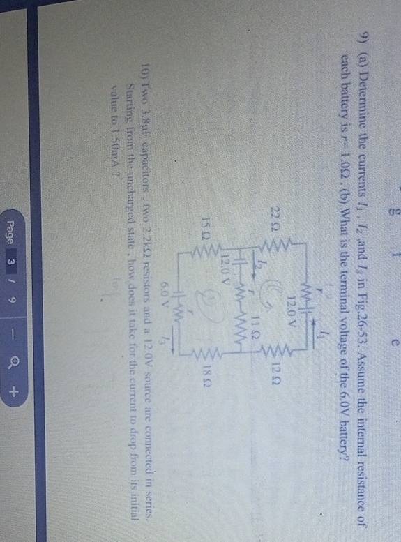 Determine the currents I_1,I_2 ,and I_3 in Fig.26-53. Assume the internal resistance of
each battery is r=1.0Omega. (b) What is the terminal voltage of the 6.0V battery?
10) Two 3.8pF capacitors , two 2.2kΩ resistors and a 12:0V source are connected in series.
Starting from the uncharged state , how does it take for the current to drop from its initial
value to 1.50mA ?
Page 3