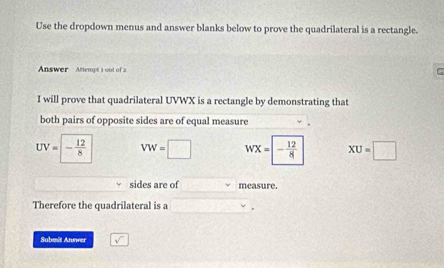 Use the dropdown menus and answer blanks below to prove the quadrilateral is a rectangle. 
Answer Attempt 1 out of 2 
I will prove that quadrilateral UVWX is a rectangle by demonstrating that 
both pairs of opposite sides are of equal measure
UV=|- 12/8 
VW=□
WX=|- 12/8  XU=□
sides are of measure. 
Therefore the quadrilateral is a  3/5 x=□
Submit Answer sqrt()