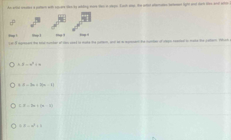 An artist creates a pattern with square tiles by adding more tiles in steps. Each step, the artist alternates behween light and dark tiles and adds 
Let S represent the total number of tiles used to make the pattern, and let n represent the number of steps needed to make the pattern. Which
A. S=n^2+n
B. S=2n+2(n-1)
C. S=2n+(n-1)
D. S=n^2+1