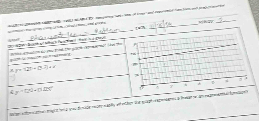 ATUSLIE LEARNING DBECTIVES: T WILL BE ABLE TD : compare growth rates of lnear and exponential functions ane pred ct how the
cuanbmes change by using tables, calculations , and graphs ._
①AE: PORIDD:
NAME
_
DD NDW: Graph of Which Function? Hiere is a graph.
Which equation do you think the graph represents? Use the y
gept to support your reasoning. 150
y=120+(3.7)· x
100
2 3 4 a a
B y=120-(1.03)^circ 
What information might help you decide more easily whether the graph represents a linear or an exponential function?