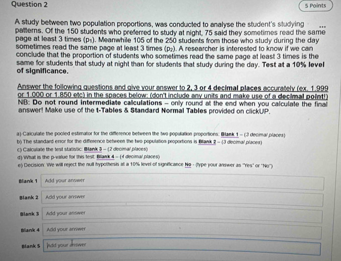 A study between two population proportions, was conducted to analyse the student's studying 
patterns. Of the 150 students who preferred to study at night, 75 said they sometimes read the same 
page at least 3 times (p₁). . Meanwhile 105 of the 250 students from those who study during the day
sometimes read the same page at least 3 times (p₂). . A researcher is interested to know if we can 
conclude that the proportion of students who sometimes read the same page at least 3 times is the 
same for students that study at night than for students that study during the day. Test at a 10% leveI 
of significance. 
Answer the following questions and give your answer to 2, 3 or 4 decImal places accurately (ex. 1.999
or 1.000 or 1.850 etc) in the spaces below: (don't include any units and make use of a decImal poInt!) 
NB: Do not round intermediate calculations - only round at the end when you calculate the final 
answer! Make use of the t -Tables & Standard Normal Tables provided on clickUP. 
a) Calculate the pooled estimator for the difference between the two population proportions: Blank 1 - (3 decimal places) 
b) The standard error for the difference between the two population proportions is Blank 2 - (3 decimal places) 
c) Calculate the test statistic: Blank 3 - (2 decimal places) 
d) What is the p -value for this test: Blank 4 - (4 decimal places) 
e) Decision: We will reject the null hypothesis at a 10% level of significance No - (type your answer as "Yes" or "No") 
Blank 1 Add your answer 
Blank 2 Add your answer 
Blank 3 Add your answer 
Blank 4 Add your answer 
Blank 5 Add your answer