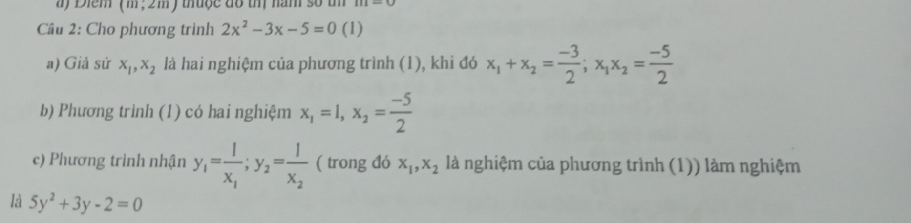 a ) Điem (m,2m) thu ộ c đo thị năm số th 
Câu 2: Cho phương trình 2x^2-3x-5=0 (1) 
a) Giả sử x_1, x_2 là hai nghiệm của phương trình (1), khi đó x_1+x_2= (-3)/2 ; x_1x_2= (-5)/2 
b) Phương trình (1) có hai nghiệm x_1=1, x_2= (-5)/2 
c) Phương trình nhận y_1=frac 1x_1; y_2=frac 1x_2 ( trong đó x_1, x_2 là nghiệm của phương trình (1)) làm nghiệm 
là 5y^2+3y-2=0