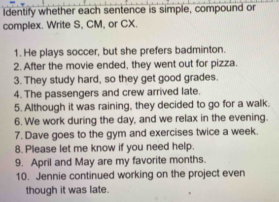 Identify whether each sentence is simple, compound or 
complex. Write S, CM, or CX. 
1. He plays soccer, but she prefers badminton. 
2. After the movie ended, they went out for pizza. 
3. They study hard, so they get good grades. 
4. The passengers and crew arrived late. 
5. Although it was raining, they decided to go for a walk. 
6. We work during the day, and we relax in the evening. 
7. Dave goes to the gym and exercises twice a week. 
8. Please let me know if you need help. 
9. April and May are my favorite months. 
10. Jennie continued working on the project even 
though it was late.