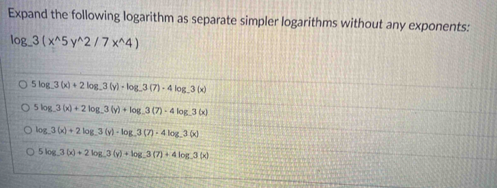 Expand the following logarithm as separate simpler logarithms without any exponents:
log _-3(x^(wedge)5y^(wedge)2/7x^(wedge)4)
5log _-3(x)+2log _-3(y)-log _-3(7)· 4log _-3(x)
5log _-3(x)+2log _-3(y)+log _-3(7)-4log _-3(x)
log _-3(x)+2log _-3(y)· log _-3(7)· 4log _-3(x)
5log _ 3(x)+2log _ 3(y)+log _ 3(7)+4log _ 3(x)