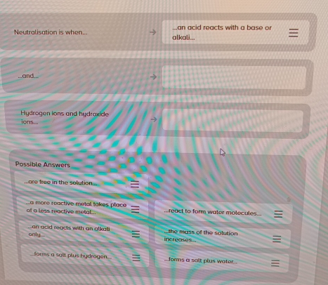Neutralisation is when... alkali... ..an acid reacts with a base or 
..and.,. 
Hydrogen ions and hydroxide 
ions... 
→ 
Possible Answers 
...are free in the solution... 
La more reactive metal takes place 
of a less reactive metal.. ...react to form water molecules... 
the mass of the solution 
Lan acid reacts with an alkali increases.. 
only . 
forms a salt plus hydrogen.. ...forms a salt plus water...