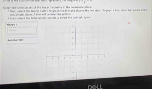 wmat is the soution sat that best represants the inequalt. 
Graph the solution set of the linear inequality in the coordinate plane. 
* First, select the Graph button to graph the line and choose the line style. To graph a line, select two points in the 
coordinate plane. A line will connect the points 
Then sefect the Solution Set button to select the desired region. 
Graph 1 
Sofution Set