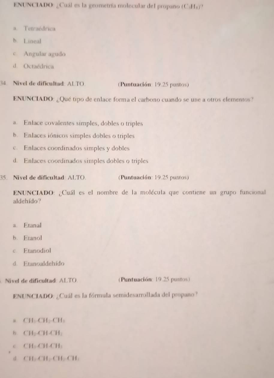 ENUNCIADO: ¿Cuál es la geometría molecular del propano (C₃Hs)?
a. Tetraédrica
b. Lineal
c Angular agudo
d. Octaédrica
34. Nivel de dificultad: ALTO. (Puntuación: 19.25 puntos)
ENUNCIADO: ¿Qué tipo de enlace forma el carbono cuando se une a otros elementos?
a. Enlace covalentes simples, dobles o triples
b. Enlaces iónicos simples dobles o triples
c. Enlaces coordinados simples y dobles
d. Enlaces coordinados simples dobles o triples
35. Nivel de dificultad: ALTO. Puntuación: 19.25 puntos)
ENUNCIADO: ¿Cuál es el nombre de la molécula que contiene un grupo funcional
aldehído?
a. Etanal
b. Etanol
c. Etanodiol
d. Etanoaldehído
. Nivel de dificultad: ALTO. (Puntuación: 19.25 puntos)
ENUNCIADO: ¿Cuál es la fórmula semidesarrollada del propaño?
a CH₃-CH₂-CH₃
b. CH₂-CH-CH₂
c CH₃-CH-CH₃
d CH₃-CH₂-CH₂-CH :