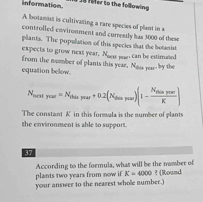 information. 
38 refer to the following 
A botanist is cultivating a rare species of plant in a 
controlled environment and currently has 3000 of these 
plants. The population of this species that the botanist 
expects to grow next year, N_next V ear, can be estimated 
from the number of plants this year, N_th is year, by the 
equation below.
N_nextyear=N_thisyear+0.2(N_thisyear)(1-frac N_thisyearK)
The constant K in this formula is the number of plants 
the environment is able to support. 
37 
According to the formula, what will be the number of 
plants two years from now if K=4000 ? (Round 
your answer to the nearest whole number.)