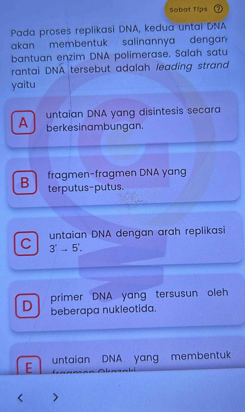 Sobat Tips Q
Pada proses replikasi DNA, kedua untai DNA
akan membentuk salinannya denga
bantuan enzim DNA polimerase. Salah satu
rantai DNA tersebut adalah leading strand 
yaitu
A untaian DNA yang disintesis secara
berkesinambungan.
B fragmen-fragmen DNA yang
terputus-putus.
untaian DNA dengan arah replikasi
C 3^1to 5^1.
D primer DNA yang tersusun oleh
beberapa nukleotida.
E untaian DNA yang membentuk