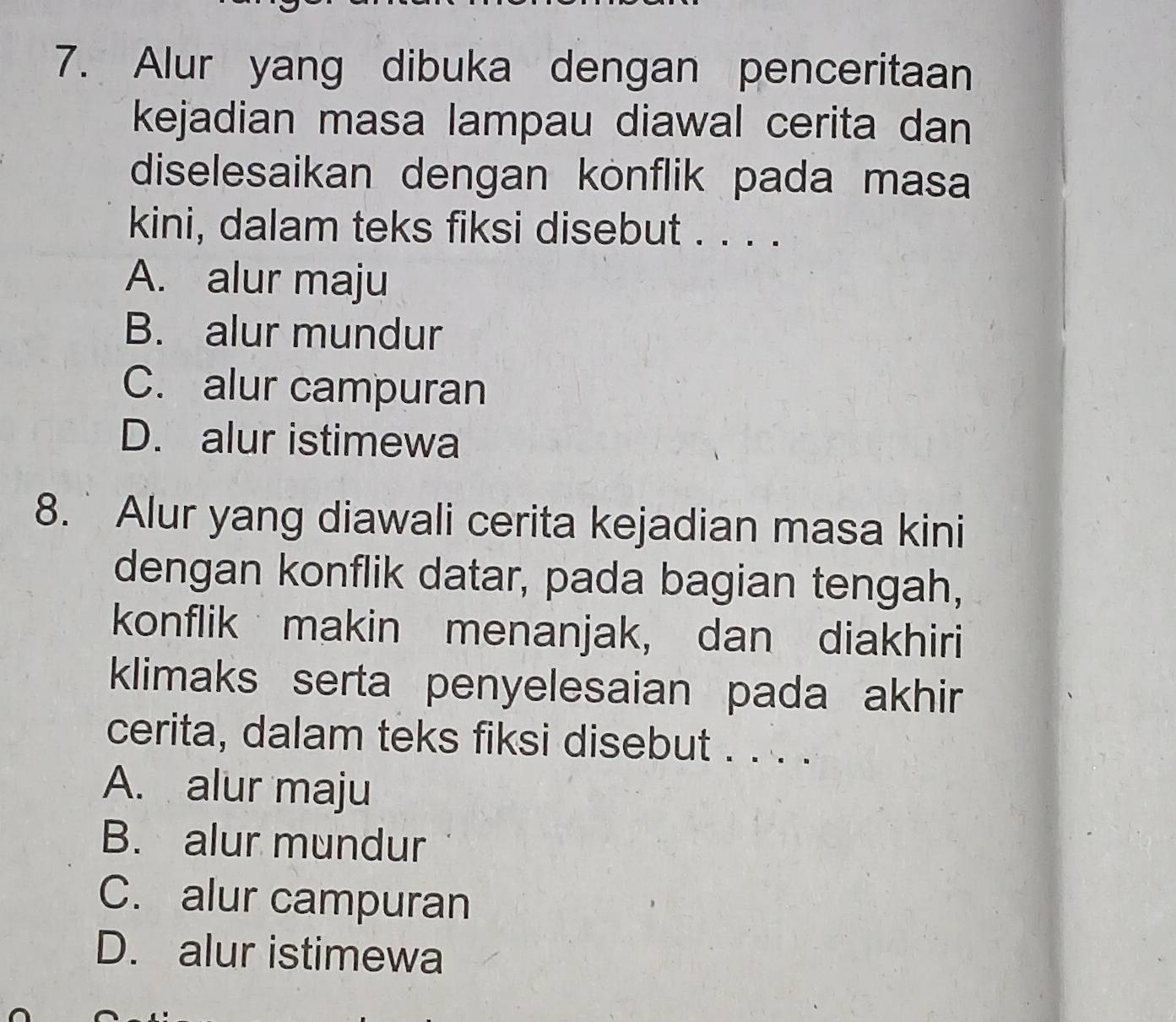 Alur yang dibuka dengan penceritaan
kejadian masa lampau diawal cerita dan
diselesaikan dengan konflik pada masa
kini, dalam teks fiksi disebut . . . .
A. alur maju
B. alur mundur
C. alur campuran
D. alur istimewa
8. Alur yang diawali cerita kejadian masa kini
dengan konflik datar, pada bagian tengah,
konflik makin menanjak, dan diakhiri
klimaks serta penyelesaian pada akhir
cerita, dalam teks fiksi disebut . . . .
A. alur maju
B. alur mundur
C. alur campuran
D. alur istimewa