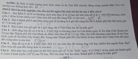 hướng trục không thay đổi. d)(Mức 2) Sinh ra hiện tượng mùa khác nhau là do Trái Đất chuyên động xung quanh Mặt Trời với
PHẢN III:Câu trắc nghiệm yêu cầu trả lời ngắn,Thí sinh trã lời từ câu 1 đến câu 6
Cầu 1. . Hai điểm C và D có khoảng cách trên thực tế là 35 km thì trên bản đồ ti lệ 1:500
giữa 2 điểm là bao nhiêu cm? (làm tròn kết quả đến hàng đơn vị của cm) 000 khoảng cách
số 7) là mấy giờ? Cầu 2. Khi ở thành phố Luân Đôn (múi giờ số 0) đang là 4 giờ thì cùng lúc đó ở thành phố Hà Nội (mũi giờ
Câu 3. Khi ở khu vực giờ gốc là 5 giờ sáng, thì ở Việt Nam lúc đó là mẫy giờ
Câu 4. : Biết rằng bản đồ có ti lệ là 1:2 2 000 000 và khoảng cách từ Cừa khẩu quốc tế Xa Mát (Tây Ninh) tới
Trung tâm Thành phố Hồ Chí Minh đo được trên bản đồ là 7,5 cm. Hãy cho biết khoảng cách thực tế từ Cửa
đến hàng đơn vị của km) khâu quốc tế Xa Mát (Tây Ninh) đến Trung tâm Thành phố Hồ Chi Minh là bao nhiều km? (làm trởn kết quả
Câu 5. . Bản đồ có tỉ lệ 1: 6~000 000. Hội 2.5 cm trên bản đồ tượng ứng với bao nhiêu km ngoài thực địa?
(làm tròn kết quả đến hàng đơn vị của km)
Câu 6. Một máy bay xuất phát từ Hà Nội (múi giờ số 7) lúc ngày 4/11/2022 và ha cánh tại thành phố
h00'
A (nằm ở kinh tuyển 150°T) sau 7h bay. Hỏi lúc máy bay hạ cánh, thành phố A đang là mấy giờ?
-HÊT===