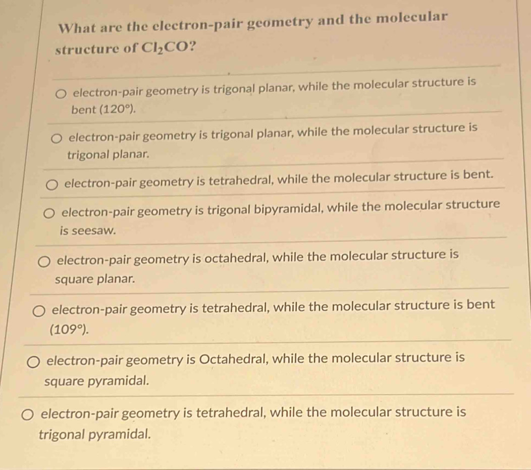 What are the electron-pair geometry and the molecular
structure of CI_2CO ?
electron-pair geometry is trigonal planar, while the molecular structure is
bent (120°).
electron-pair geometry is trigonal planar, while the molecular structure is
trigonal planar.
electron-pair geometry is tetrahedral, while the molecular structure is bent.
electron-pair geometry is trigonal bipyramidal, while the molecular structure
is seesaw.
electron-pair geometry is octahedral, while the molecular structure is
square planar.
electron-pair geometry is tetrahedral, while the molecular structure is bent
(109°).
electron-pair geometry is Octahedral, while the molecular structure is
square pyramidal.
electron-pair geometry is tetrahedral, while the molecular structure is
trigonal pyramidal.