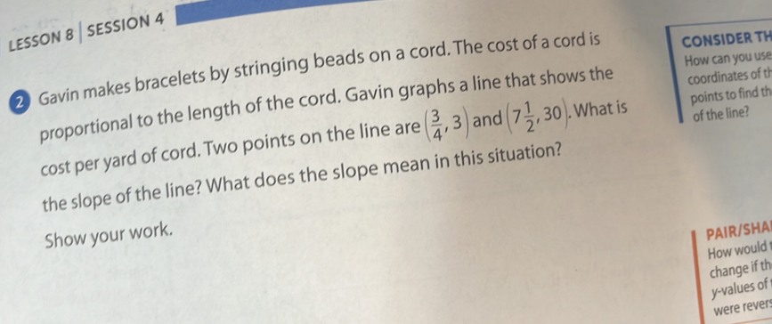 LESSON 8 | sESSION 4 
2 Gavin makes bracelets by stringing beads on a cord. The cost of a cord is CONSIDER TH 
coordinates of th 
proportional to the length of the cord. Gavin graphs a line that shows the How can you use 
of the line? 
cost per yard of cord. Two points on the line are ( 3/4 ,3) and (7 1/2 ,30). . What is points to find th 
the slope of the line? What does the slope mean in this situation? 
Show your work. 
PAIR/SHA 
How would 
change if th
y -values of 
were rever: